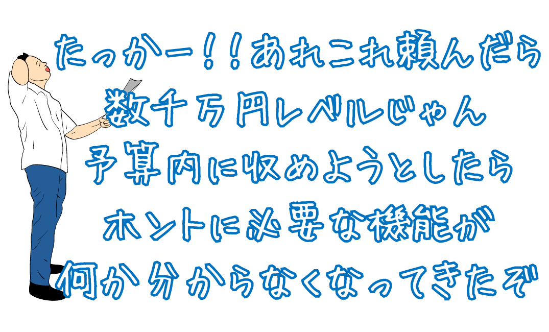 たっかー！！あれこれ頼んだら数千万円レベルじゃん予算内に収めようとしたらホントに必要な機能が何かわからなくなってきたぞ